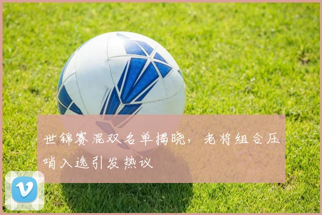 世锦赛混双名单揭晓，老将组合压哨入选引发热议
