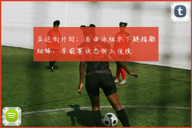 亚运倒计时：自由泳组水下腿精雕细琢，季前赛状态渐入佳境