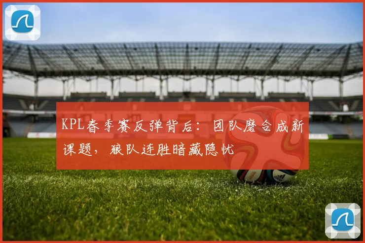 KPL春季赛反弹背后：团队磨合成新课题，狼队连胜暗藏隐忧