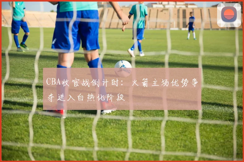 CBA收官战倒计时：火箭主场优势争夺进入白热化阶段