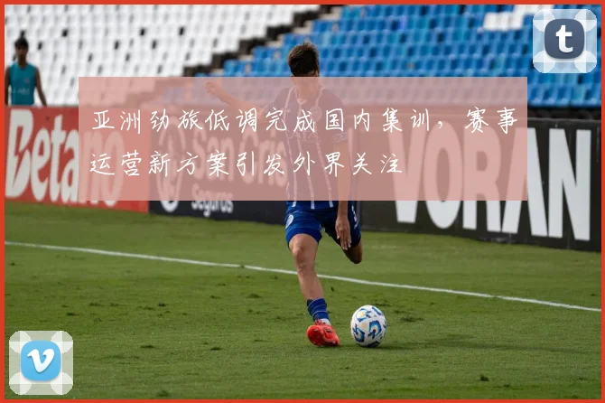 亚洲劲旅低调完成国内集训，赛事运营新方案引发外界关注