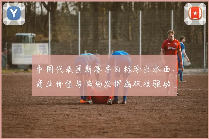 中国代表团新赛季目标浮出水面，商业价值与临场发挥成双核驱动