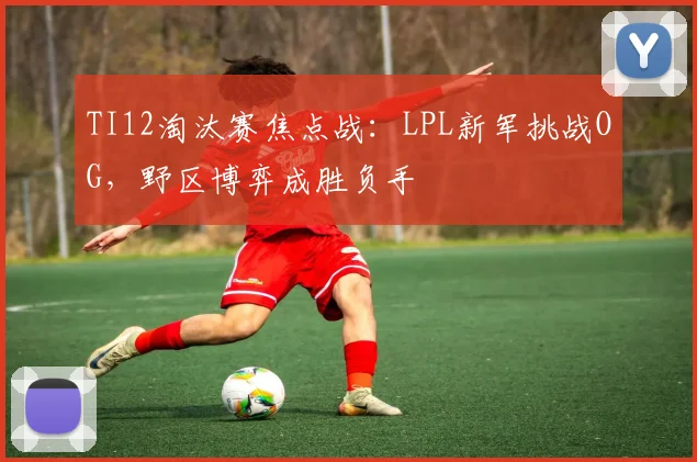 TI12淘汰赛焦点战：LPL新军挑战OG，野区博弈成胜负手