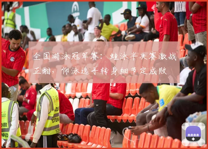 全国游泳冠军赛：蛙泳半决赛激战正酣，仰泳选手转身细节定成败