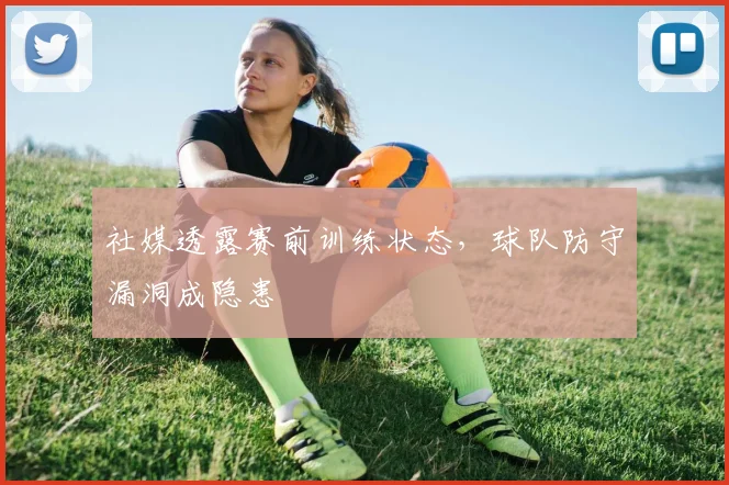 社媒透露赛前训练状态，球队防守漏洞成隐患