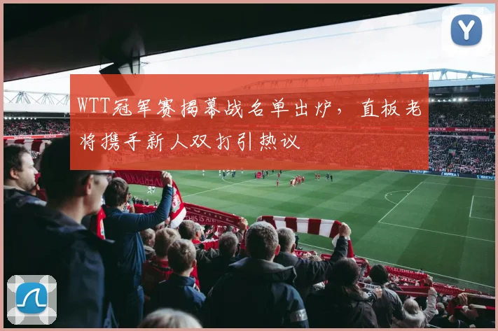WTT冠军赛揭幕战名单出炉，直板老将携手新人双打引热议