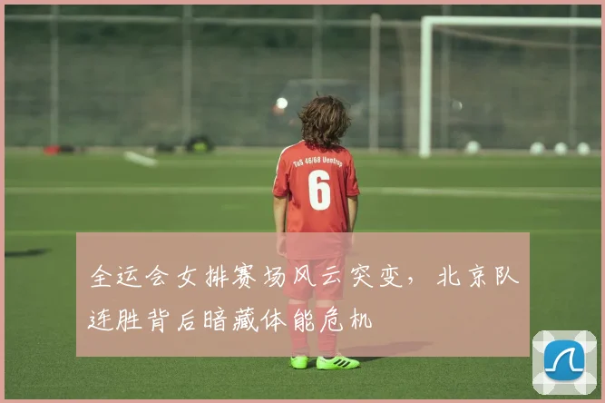 全运会女排赛场风云突变，北京队连胜背后暗藏体能危机