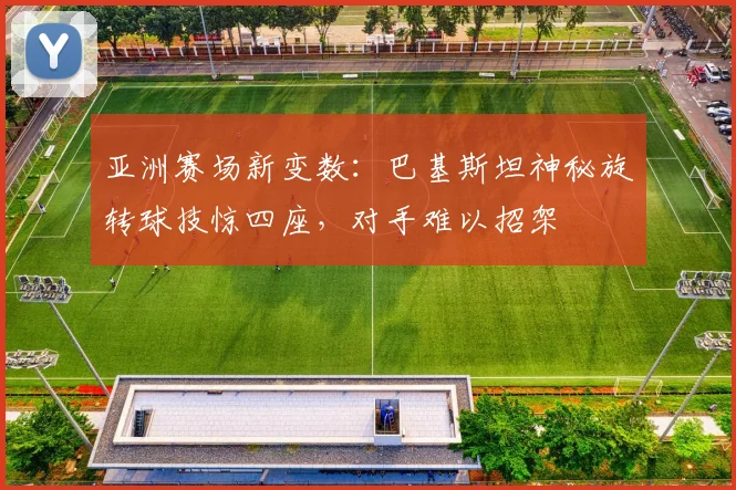 亚洲赛场新变数：巴基斯坦神秘旋转球技惊四座，对手难以招架