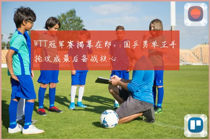 WTT冠军赛揭幕在即，国乒男单正手抢攻成最后备战核心