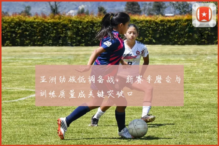 亚洲劲旅低调备战，新赛季磨合与训练质量成关键突破口