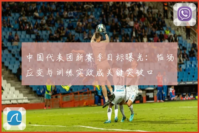 中国代表团新赛季目标曝光：临场应变与训练实效成关键突破口