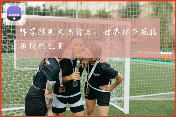 阵容预测大热背后，世界杯争冠格局悄然生变