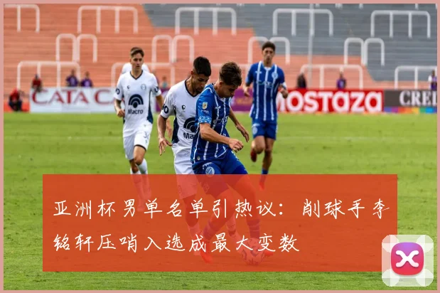 亚洲杯男单名单引热议：削球手李铭轩压哨入选成最大变数