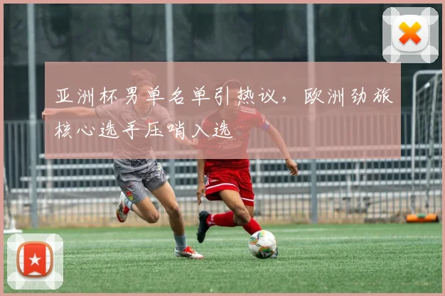 亚洲杯男单名单引热议，欧洲劲旅核心选手压哨入选