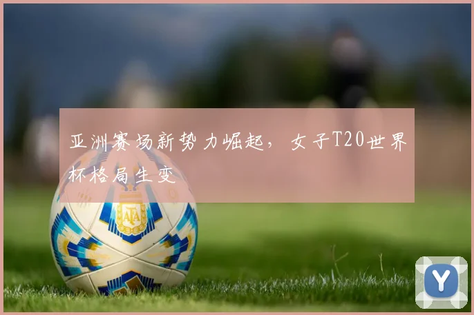 亚洲赛场新势力崛起，女子T20世界杯格局生变