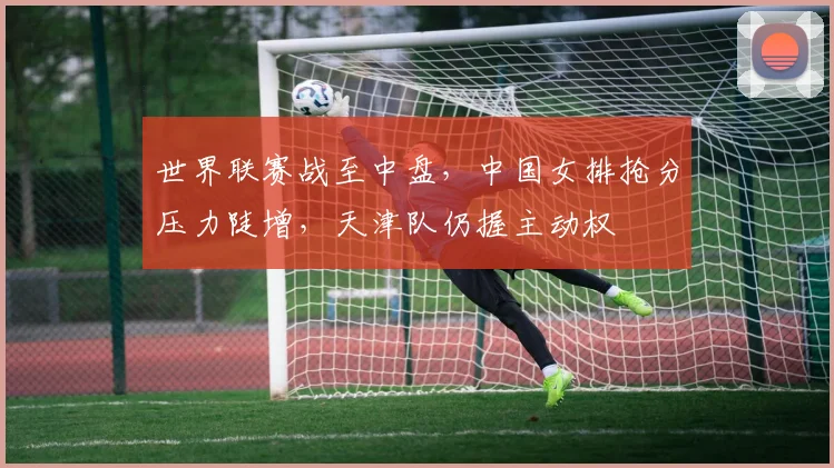 世界联赛战至中盘，中国女排抢分压力陡增，天津队仍握主动权