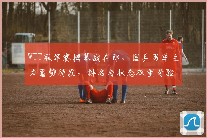 WTT冠军赛揭幕战在即，国乒男单主力蓄势待发，排名与状态双重考验