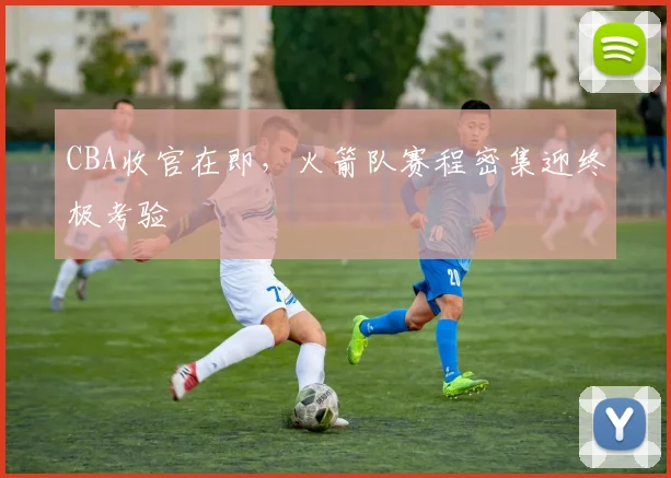 CBA收官在即，火箭队赛程密集迎终极考验