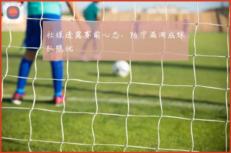社媒透露赛前心态，防守漏洞成球队隐忧