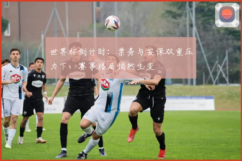 世界杯倒计时：票务与安保双重压力下，赛事格局悄然生变