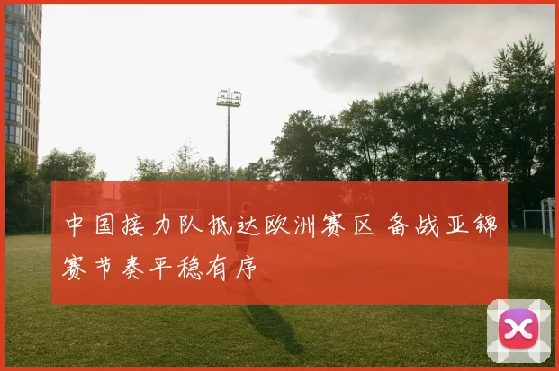 中国接力队抵达欧洲赛区 备战亚锦赛节奏平稳有序