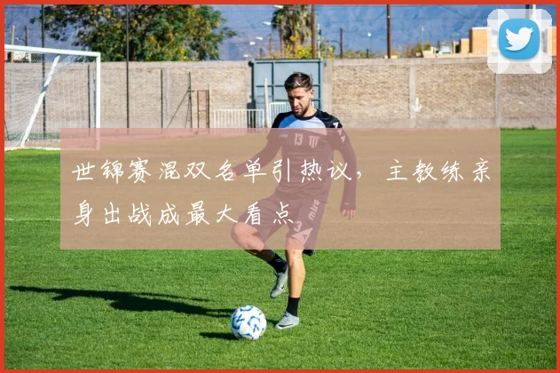 世锦赛混双名单引热议，主教练亲身出战成最大看点