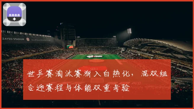 世乒赛淘汰赛渐入白热化，混双组合迎赛程与体能双重考验