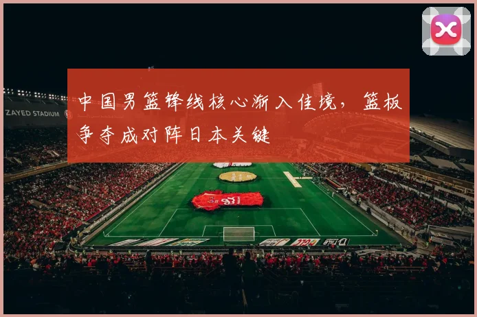 中国男篮锋线核心渐入佳境，篮板争夺成对阵日本关键