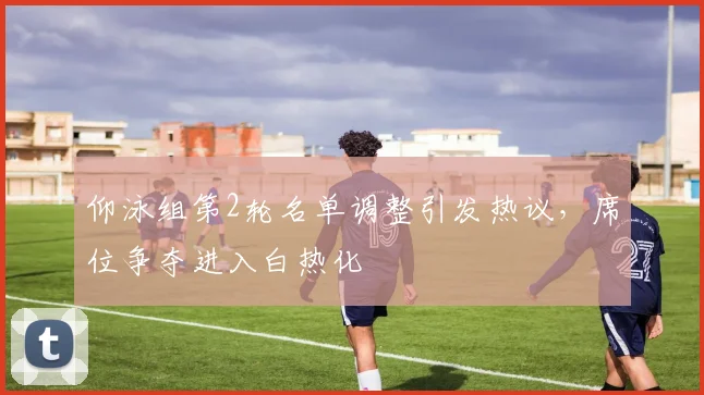 仰泳组第2轮名单调整引发热议，席位争夺进入白热化