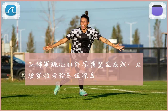 亚锦赛跳远组阵容调整显成效，后续赛程考验队伍深度