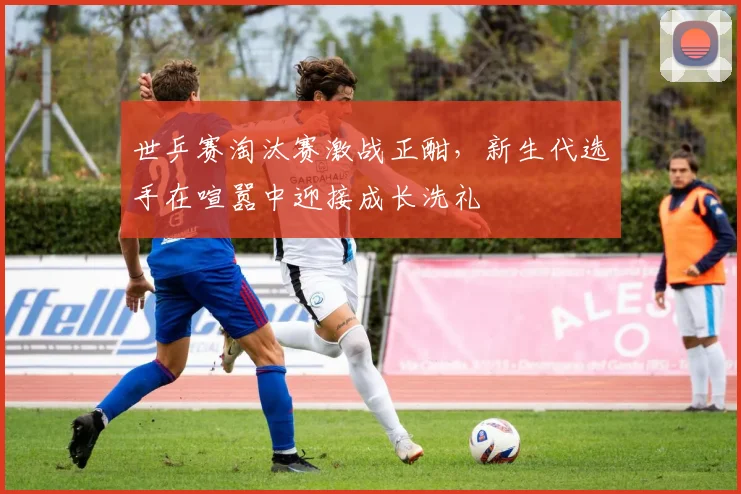 世乒赛淘汰赛激战正酣，新生代选手在喧嚣中迎接成长洗礼