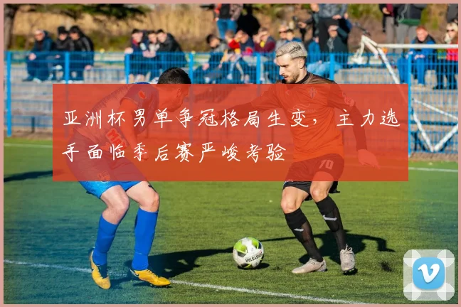 亚洲杯男单争冠格局生变，主力选手面临季后赛严峻考验