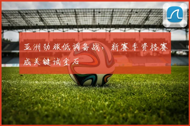 亚洲劲旅低调备战，新赛季资格赛成关键试金石