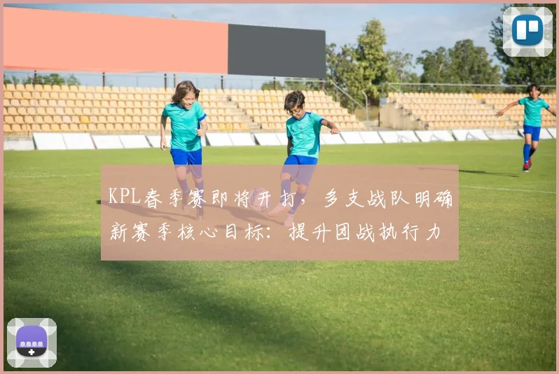 KPL春季赛即将开打，多支战队明确新赛季核心目标：提升团战执行力与晋级稳定性