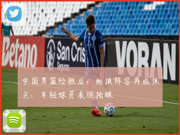 中国男篮险胜后，轮换阵容再成焦点，年轻球员表现抢眼
