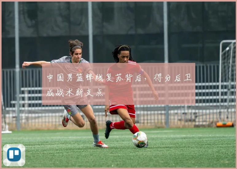 中国男篮锋线复苏背后，得分后卫成战术新支点