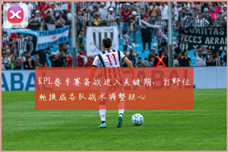 KPL春季赛备战进入关键期，打野位轮换成各队战术调整核心