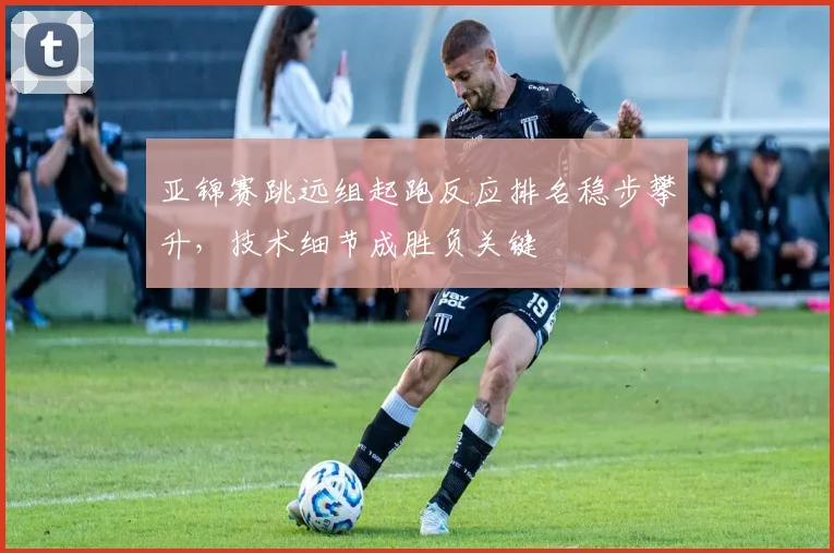 亚锦赛跳远组起跑反应排名稳步攀升，技术细节成胜负关键