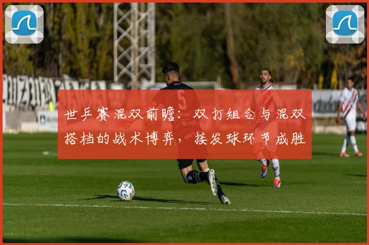 世乒赛混双前瞻：双打组合与混双搭档的战术博弈，接发球环节成胜负手