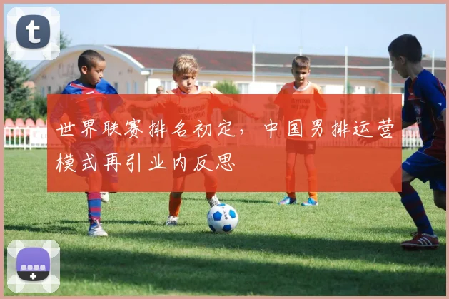 世界联赛排名初定，中国男排运营模式再引业内反思