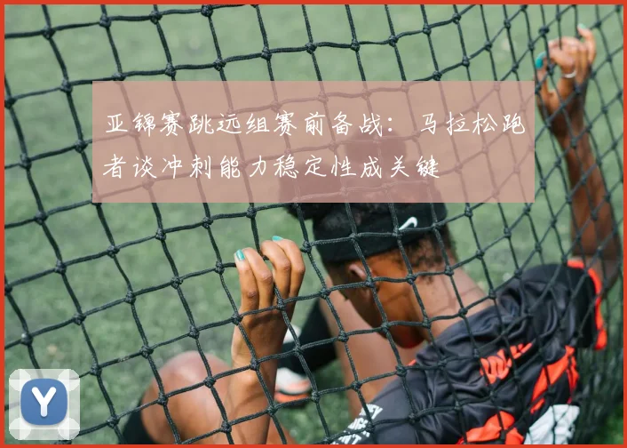 亚锦赛跳远组赛前备战：马拉松跑者谈冲刺能力稳定性成关键